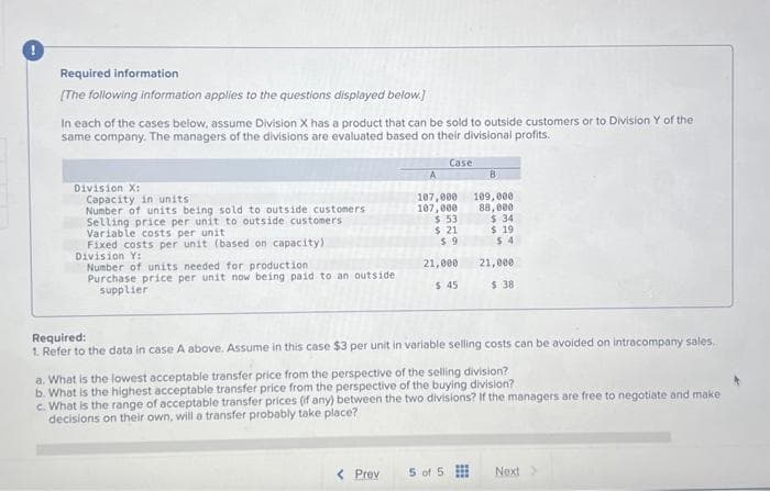 Required information
[The following information applies to the questions displayed below.]
In each of the cases below, assume Division X has a product that can be sold to outside customers or to Division Y of the
same company. The managers of the divisions are evaluated based on their divisional profits.
Division X:
Capacity in units
Number of units being sold to outside customers.
Selling price per unit to outside customers
Variable costs per unit
Fixed costs per unit (based on capacity)
Division Y:
Number of units needed for production.
Purchase price per unit now being paid to an outside.
supplier
Case
A
B
107,000 109,000
107,000
88,000
$ 53
$ 21
$9
< Prev
21,000
$ 45
$34
$19
$4
Required:
1. Refer to the data in case A above. Assume in this case $3 per unit in variable selling costs can be avoided on intracompany sales.
5 of 5
21,000
$ 38
a. What is the lowest acceptable transfer price from the perspective of the selling division?
b. What is the highest acceptable transfer price from the perspective of the buying division?
c. What is the range of acceptable transfer prices (if any) between the two divisions? If the managers are free to negotiate and make
decisions on their own, will a transfer probably take place?
Next >