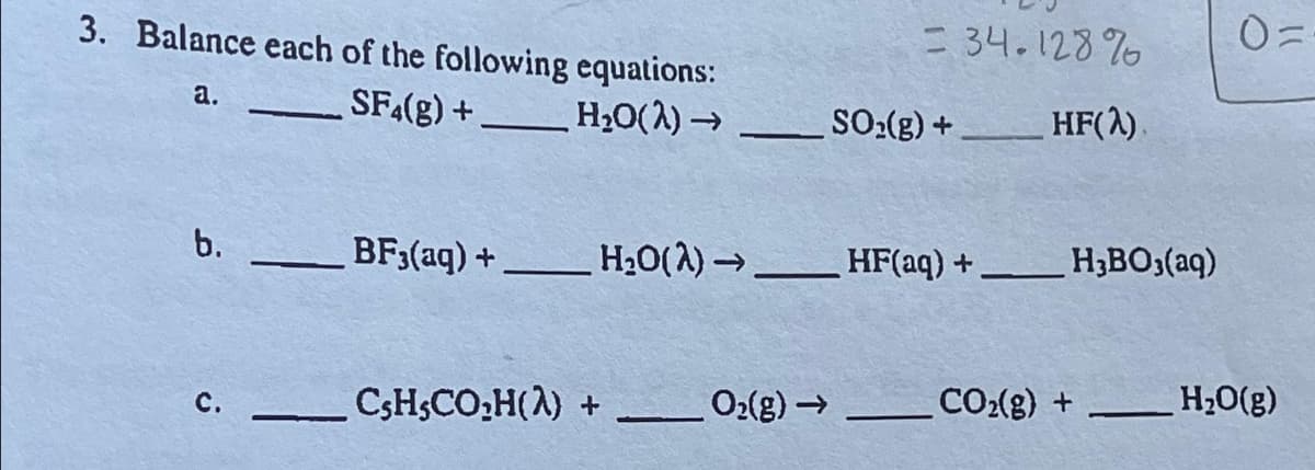 3. Balance each of the following equations:
a.
SF4(g) +
H₂O(2)→→
b.
C.
—
-
CsH,CO₂H(λ) +
= 34.128%
BF3(aq) +__________ H₂O(2)→ HF(aq) +
O₂(g) →
SO₂(g) +
HF(2)
H3BO3(aq)
CO₂(g) +
0=
H₂O(g)