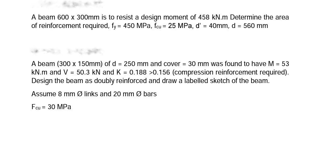 A beam 600 x 300mm is to resist a design moment of 458 kN.m Determine the area
of reinforcement required, fy = 450 MPa, fcu = 25 MPa, d' = 40mm, d = 560 mm
%3D
A beam (300 x 150mm) of d = 250 mm and cover = 30 mm was found to have M = 53
kN.m and V = 50.3 kN and K = 0.188 >0.156 (compression reinforcement required).
Design the beam as doubly reinforced and draw a labelled sketch of the beam.
Assume 8 mm Ø links and 20 mm Ø bars
Fcu = 30 MPa
