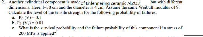 2. Another cylindrical component is madeof Enfennering ceramic Al203
but with different
dimensions. Here, l=30 cm and the diameter is 4 cm. Assume the same Weibull modulus of 9.
Calculate the level of the tensile strength for the following probability of failures:
a. Pr (V) = 0.1
b. Pr (Vo) = 0.01
c. What is the survival probability and the failure probability of this component if a stress of
200 MPa is applied?
