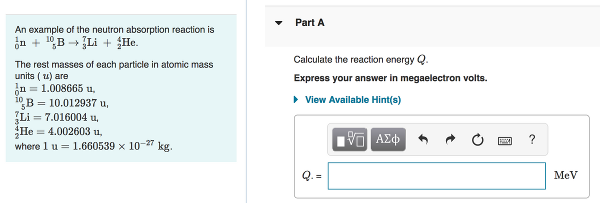 Part A
An example of the neutron absorption reaction is
on + 19,B → Li + {He.
Calculate the reaction energy Q.
The rest masses of each particle in atomic mass
units ( u) are
in = 1.008665 u,
1B = 10.012937 u,
Li = 7.016004 u,
He = 4.002603 u,
Express your answer in megaelectron volts.
• View Available Hint(s)
5
ΑΣφ
?
where 1 u =
1.660539 × 10–27 kg.
Q. =
MeV
