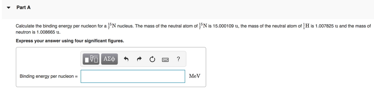 Part A
15
Calculate the binding energy per nucleon for a °N nucleus. The mass of the neutral atom of °N is 15.000109 u, the mass of the neutral atom of H is 1.007825 u and the mass of
neutron is 1.008665 u.
Express your answer using four significant figures.
?
Binding energy per nucleon =
MeV
