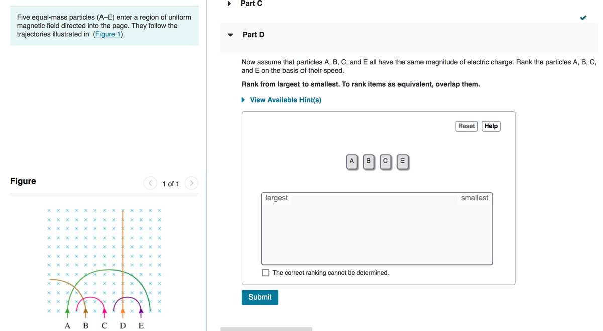 Part C
Five equal-mass particles (A-E) enter a region of uniform
magnetic field directed into the page. They follow the
trajectories illustrated in (Figure 1).
Part D
Now assume that particles A, B, C, and E all have the same magnitude of electric charge. Rank the particles A, B, C,
and E on the basis of their speed.
Rank from largest to smallest. To rank items as equivalent, overlap them.
• View Available Hint(s)
Reset
Help
ABCE
Figure
1 of 1
largest
smallest
x x X
X X
X x x x x X
X X
X x x X
X X
X x x X
The correct ranking cannot be determined.
хх
xx x
Submit
А В СDE
x X
X x x
