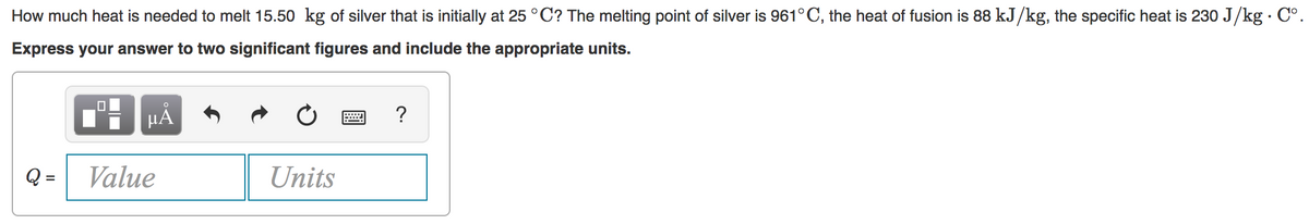 How much heat is needed to melt 15.50 kg of silver that is initially at 25 °C? The melting point of silver is 961°C, the heat of fusion is 88 kJ/kg, the specific heat is 230 J/kg · Cº.
Express your answer to two significant figures and include the appropriate units.
HA
?
Q =
Value
Units
