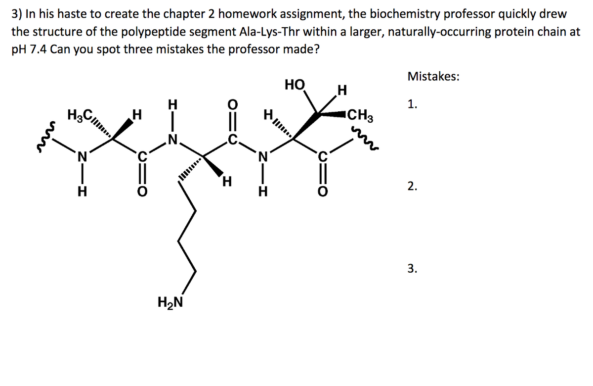 3) In his haste to create the chapter 2 homework assignment, the biochemistry professor quickly drew
the structure of the polypeptide segment Ala-Lys-Thr within a larger, naturally-occurring protein chain at
pH 7.4 Can you spot three mistakes the professor made?
H3
G
'N
H
H
H₂N
H
H
HO
||/..
H
CH3
Mistakes:
1.
2.
3.