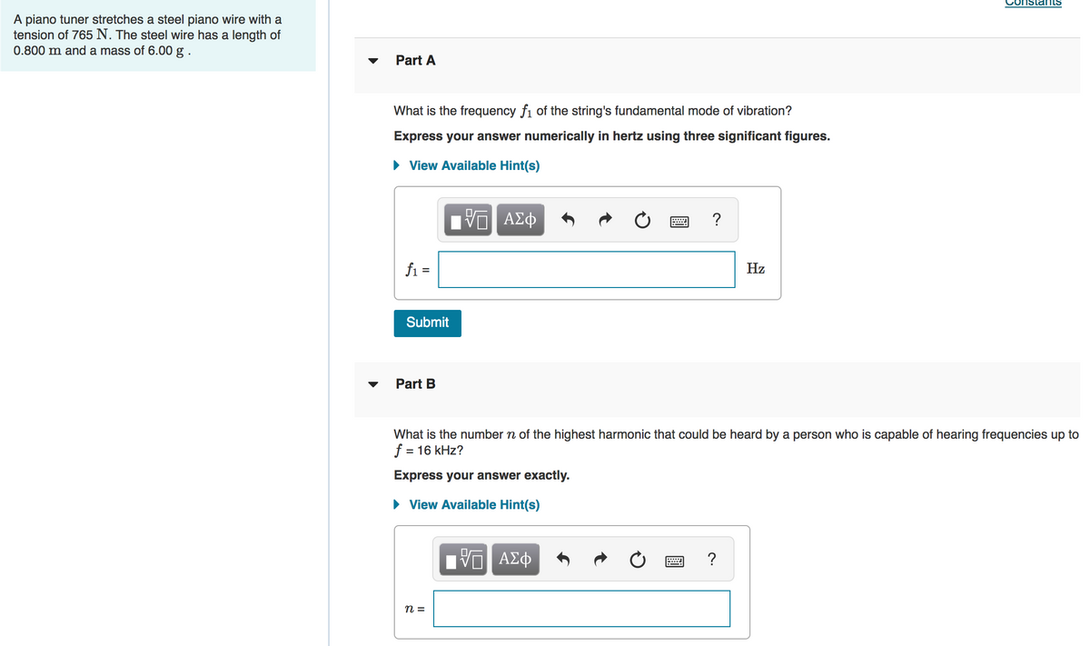 A piano tuner stretches a steel piano wire with a
tension of 765 N. The steel wire has a length of
0.800 m and a mass of 6.00 g .
Part A
What is the frequency fi of the string's fundamental mode of vibration?
Express your answer numerically in hertz using three significant figures.
• View Available Hint(s)
ν ΑΣφ
?
fi =
Hz
Submit
Part B
What is the number n of the highest harmonic that could be heard by a person who is capable of hearing frequencies up to
f = 16 kHz?
Express your answer exactly.
• View Available Hint(s)
?
n =
