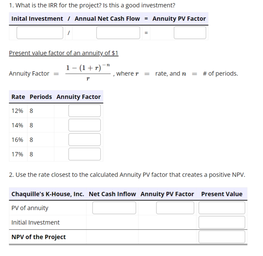 1. What is the IRR for the project? Is this a good investment?
Inital Investment / Annual Net Cash Flow = Annuity PV Factor
Present value factor of an annuity of $1
1 − (1 + r) ¯
r
Annuity Factor =
Rate Periods Annuity Factor
12% 8
14% 8
16% 8
17% 8
1
Initial Investment
n
NPV of the Project
=
, where r =
2. Use the rate closest to the calculated Annuity PV factor that creates a positive NPV.
rate, and n = # of periods.
Chaquille's K-House, Inc. Net Cash Inflow Annuity PV Factor Present Value
PV of annuity