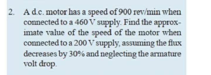 2. Ad.c. motor has a speed of 900 rev/min when
connected to a 460 V supply. Find the approx-
imate value of the speed of the motor when
connected to a 200 V supply, assuming the flux
decreases by 30% and neglecting the armature
volt drop.

