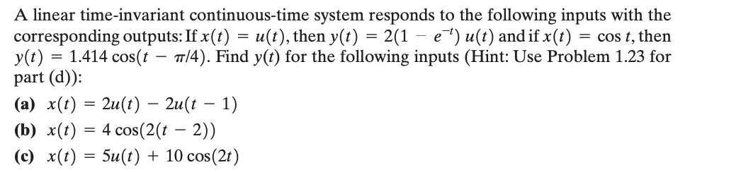 A linear time-invariant continuous-time system responds to the following inputs with the
corresponding outputs: If x(t) = u(t), then y(t) = 2(1 − e¯¹) u(t) and if x(t) = cos t, then
1.414 cos(t π/4). Find y(t) for the following inputs (Hint: Use Problem 1.23 for
part (d)):
y(t)
=
(a) x(t) = 2u(t) — 2u(t − 1)
(b) x(t) = 4 cos(2(t - 2))
(c) x(t) = 5u(t) + 10 cos(2t)