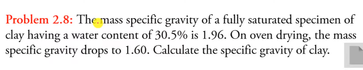 Problem 2.8: The.mass specific gravity of a fully saturated specimen of
clay having a water content of 30.5% is 1.96. On oven drying, the mass
specific gravity drops to 1.60. Calculate the specific gravity of clay.
