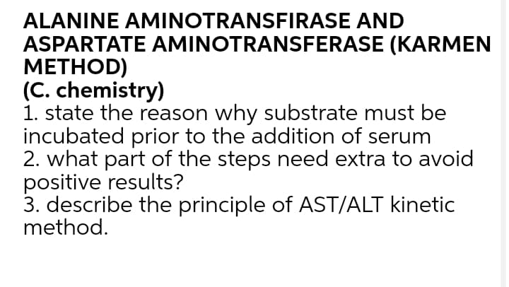 ALANINE AMINOTRANSFIRASE AND
ASPARTATE AMINOTRANSFERASE (KARMEN
МЕТHOD)
(C. chemistry)
1. state the reason why substrate must be
incubated prior to the addition of serum
2. what part of the steps need extra to avoid
positive results?
3. describe the principle of AST/ALT kinetic
method.
