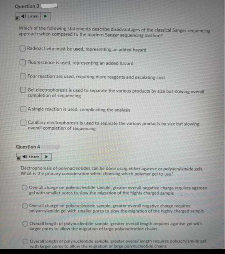 Question 3
Listen
Which of the following statements describe disadvantages of the classical Sanger sequencing
approach when compared to the modern Sanger sequencing method?
|Radioactivity must be used, representing an added hazard
Fluorescence is used, representing an added hazard
Four reaction are used, requiring more reagents and escalating cost
OGel electrophoresis is used to separate the various products by size but slowing overall
completion of sequencing
OA single reaction is used, complicating the analysis
O Capillary electrophoresis is used to separate the various products by size but slowing
overall completion of sequencing
Question 4
4 Listen
Electrophoresis of polynucleotides can be done using either agarose or polyacrylamide gels.
What is the primary consideration when choosing which polymer gel to use?
O Overall charge on polynucleotide sample, greater overall negative charge requires agarose
gel with smaller pores to slow the migration of the highly charged sample
O Overall charge on polynucleotide sample, greater overall negative charge requires
polyacrylamide gel with smaller pores to slow the migration of the highly charged sample
OOverall length of polynucleotide sample, greater overall length requires agarose gel with
larger pores to allow the migration of large polynucleotide chains
Overall length of polynucleotide sample, greater overall length requires polyacrylamide gel
with larger pores to allow the migration of large polynucleotide chains
