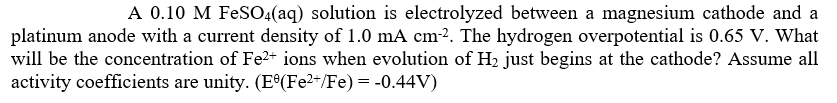 A 0.10 M FeSO:(aq) solution is electrolyzed between a magnesium cathode and a
platinum anode with a current density of 1.0 mA cm-2. The hydrogen overpotential is 0.65 V. What
will be the concentration of Fe2+ ions when evolution of H2 just begins at the cathode? Assume all
activity coefficients are unity. (E°(Fe2*/Fe) = -0.44V)
