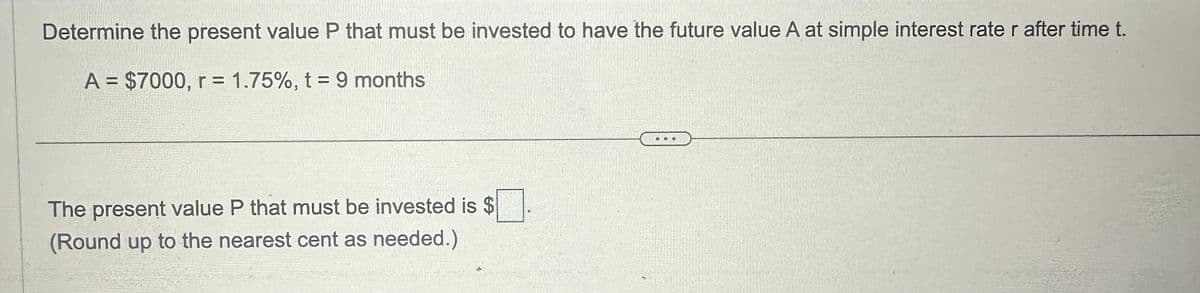 Determine the present value P that must be invested to have the future value A at simple interest rate r after time t.
A = $7000, r = 1.75%, t = 9 months
The present value P that must be invested is $
(Round up to the nearest cent as needed.)