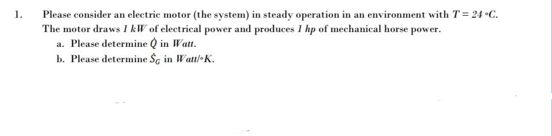 Please consider an electric motor (the system) in steady operation in an environment with T = 24 •C.
The motor draws 1 kW of electrical power and produces 1 hp of mechanical horse power.
a. Please determine Q in Wat.
b. Please determine Šc in Watt/ K.
1.
