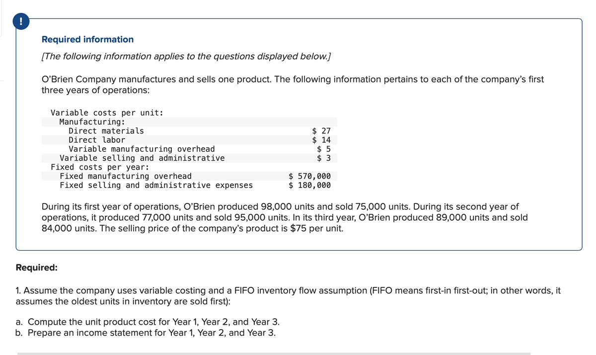 !
Required information
[The following information applies to the questions displayed below.]
O'Brien Company manufactures and sells one product. The following information pertains to each of the company's first
three years of operations:
Variable costs per unit:
Manufacturing:
Direct materials
Direct labor
Variable manufacturing overhead
Variable selling and administrative
Fixed costs per year:
Fixed manufacturing overhead
Fixed selling and administrative expenses
$ 27
$ 14
$5
$3
$570,000
$ 180,000
During its first year of operations, O'Brien produced 98,000 units and sold 75,000 units. During its second year of
operations, it produced 77,000 units and sold 95,000 units. In its third year, O'Brien produced 89,000 units and sold
84,000 units. The selling price of the company's product is $75 per unit.
a. Compute the unit product cost for Year 1, Year 2, and Year 3.
b. Prepare an income statement for Year 1, Year 2, and Year 3.
Required:
1. Assume the company uses variable costing and a FIFO inventory flow assumption (FIFO means first-in first-out; in other words, it
assumes the oldest units in inventory are sold first):