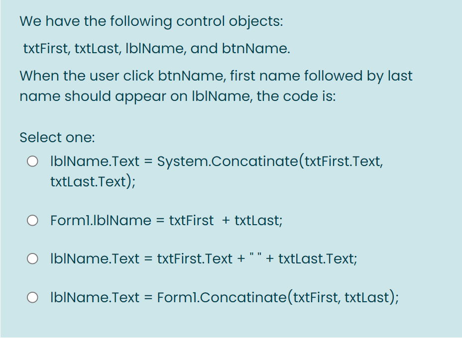 We have the following control objects:
txtFirst, txtLast, IbIName, and btnName.
When the user click btnName, first name followed by last
name should appear on IbIName, the code is:
Select one:
IbIName.Text = System.Concatinate(txtFirst.Text,
txtLast.Text);
%3D
Forml.lbIName = txtFirst + txtLast;
IbIName.Text = txtFirst.Text + " " + txtLast.Text;
IblName.Text = Forml.Concatinate(txtFirst, txtLast);

