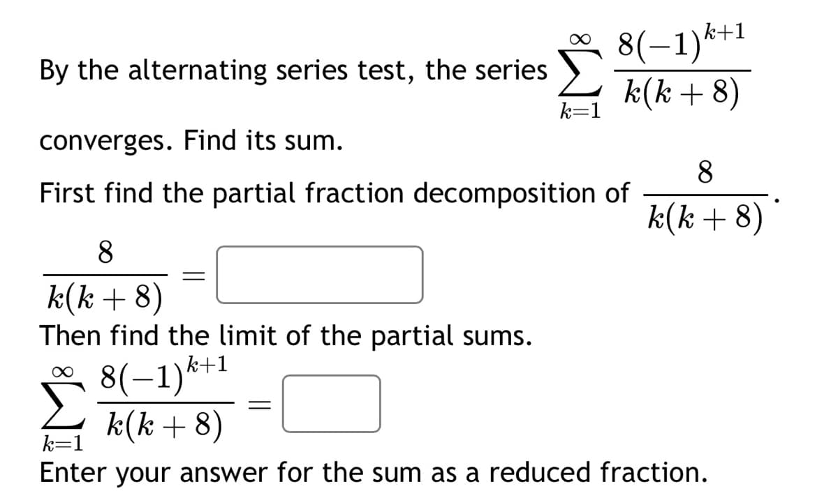 By the alternating series test, the series
converges. Find its sum.
First find the partial fraction decomposition of
8
k(k+8)
Then find the limit of the partial sums.
∞
8(−1)k+1
k(k+ 8)
=
8(−1)k+1
k(k+ 8)
k=1
8
k(k+8)
k=1
Enter your answer for the sum as a reduced fraction.