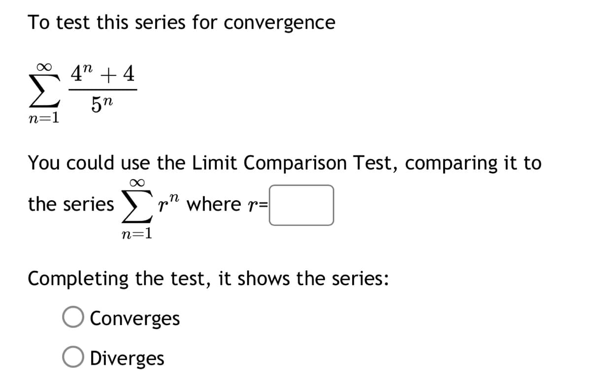 To test this series for convergence
n=1
4" +4
5n
You could use the Limit Comparison Test, comparing it to
∞
the series ▶r" where r=
n
n=1
Completing the test, it shows the series:
Converges
O Diverges