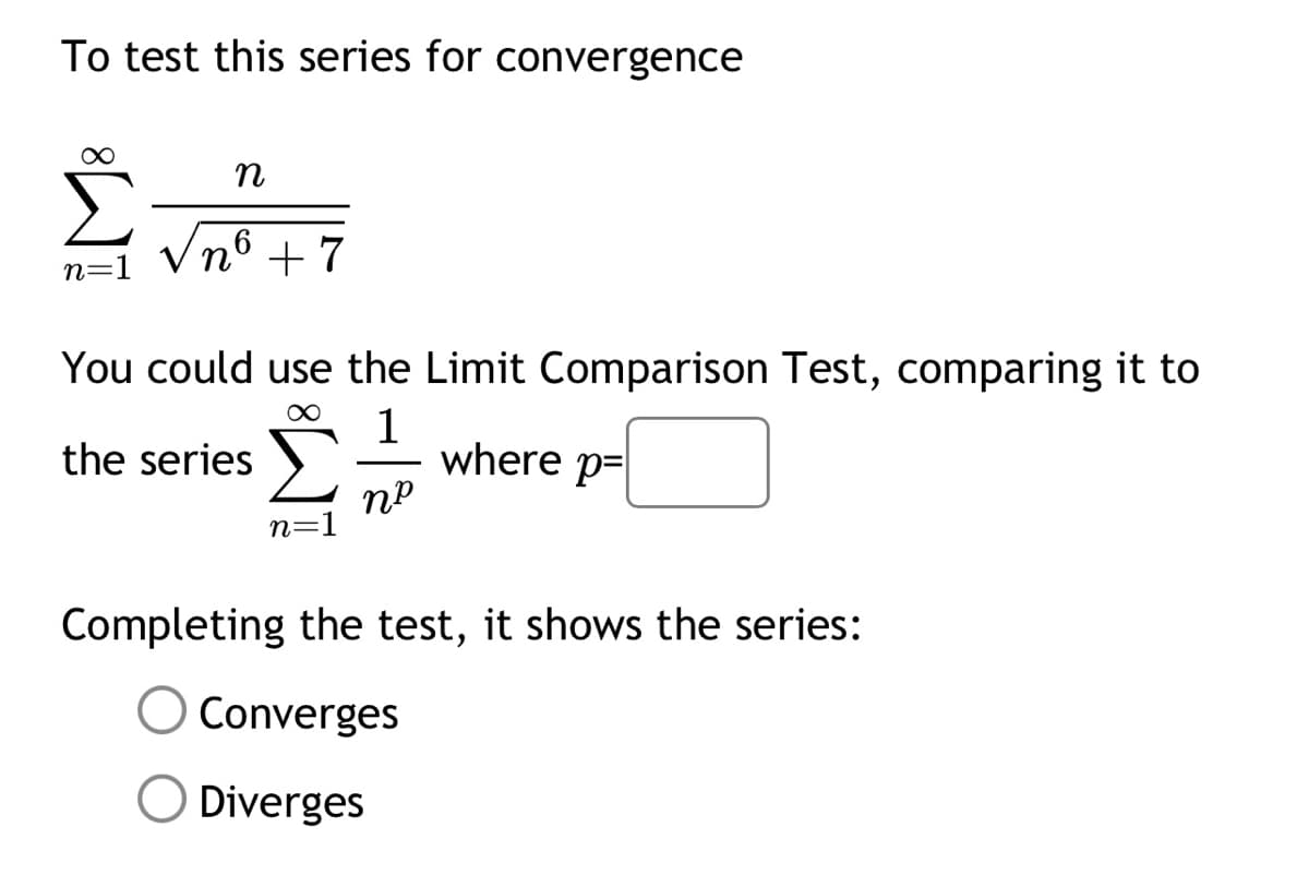 To test this series for convergence
∞
n=1
n
nô +7
You could use the Limit Comparison Test, comparing it to
∞ 1
the series
where p=
пр
n=1
Completing the test, it shows the series:
Converges
Diverges