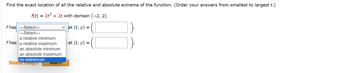 Find the exact location of all the relative and absolute extrema of the function. (Order your answers from smallest to largest t.)
f(t) = 2+3+2t with domain [-2, 2]
f has ---Select---
---Select---
a relative minimum
f has a relative maximum
an absolute minimum
an absolute maximum
no extremum
Need Help?
Read it
at (t, y)
at (t, y)
=