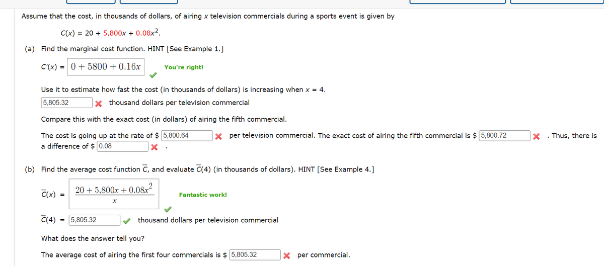 Assume that the cost, in thousands of dollars, of airing x television commercials during a sports event is given by
C(x)
= 20 + 5,800x + 0.08x2.
(a) Find the marginal cost function. HINT [See Example 1.]
C'(x)=0+5800+ 0.16x
You're right!
Use it to estimate how fast the cost (in thousands of dollars) is increasing when x = 4.
5,805.32
Xthousand dollars per television commercial
Compare this with the exact cost (in dollars) of airing the fifth commercial.
The cost is going up at the rate of $5,800.64
a difference of $ 0.08
× per television commercial. The exact cost of airing the fifth commercial is $ 5,800.72
. Thus, there is
(b) Find the average cost function C, and evaluate C(4) (in thousands of dollars). HINT [See Example 4.]
C(x) =
=
C(4)
20+ 5.800x +0.08x²
x
Fantastic work!
thousand dollars per television commercial
= 5,805.32
What does the answer tell you?
The average cost of airing the first four commercials is $ 5,805.32
× per commercial.