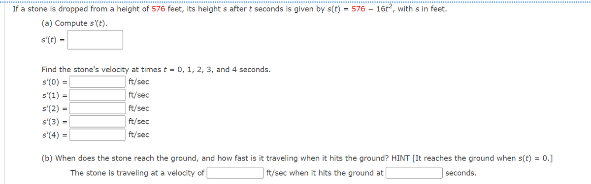 If a stone is dropped from a height of 576 feet, its height s after t seconds is given by s(t) = 576 - 16t2, with s in feet.
(a) Compute s(t).
s'(t) =
Find the stone's velocity at times t=0, 1, 2, 3, and 4 seconds.
s'(0) =
s'(1)
ft/sec
ft/sec
s'(2) =
=
ft/sec
ft/sec
ft/sec
s'(3) =
s'(4) =
(b) When does the stone reach the ground, and how fast is it traveling when it hits the ground? HINT [It reaches the ground when s(t)
The stone is traveling at a velocity of
ft/sec when it hits the ground at
seconds.
=