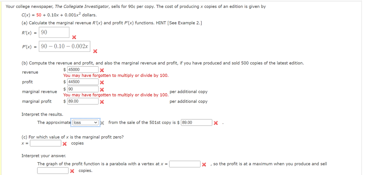 Your college newspaper, The Collegiate Investigator, sells for 90¢ per copy. The cost of producing x copies of an edition is given by
C(x)
= 50 + 0.10x + 0.001x² dollars.
(a) Calculate the marginal revenue R'(x) and profit P'(x) functions. HINT [See Example 2.]
R'(x) 90
=
P'(x)=90 0.10 -0.002x
(b) Compute the revenue and profit, and also the marginal revenue and profit, if you have produced and sold 500 copies of the latest edition.
$ 45000
revenue
profit
marginal revenue
You may have forgotten to multiply or divide by 100.
$ 44500
$ 90
per additional copy
marginal profit
You may have forgotten to multiply or divide by 100.
$ 89.00
per additional copy
Interpret the results.
The approximate loss
☑X from the sale of the 501st copy is $ 89.00
(c) For which value of x is the marginal profit zero?
x =
× copies
Interpret your answer.
The graph of the profit function is a parabola with a vertex at x =
× copies.
X, so the profit is at a maximum when you produce and sell