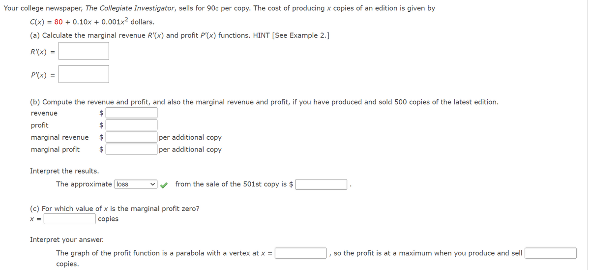 Your college newspaper, The Collegiate Investigator, sells for 90¢ per copy. The cost of producing x copies of an edition is given by
C(x) = 80+ 0.10x + 0.001x² dollars.
(a) Calculate the marginal revenue R'(x) and profit P'(x) functions. HINT [See Example 2.]
R'(x)
=
P'(x) =
(b) Compute the revenue and profit, and also the marginal revenue and profit, if you have produced and sold 500 copies of the latest edition.
$
$
$
$
revenue
profit
marginal revenue
marginal profit
Interpret the results.
The approximate loss
per additional copy
per additional copy
Interpret your answer.
from the sale of the 501st copy is $
(c) For which value of x is the marginal profit zero?
X =
copies
The graph of the profit function is a parabola with a vertex at x =
copies.
so the profit is at a maximum when you produce and sell
I