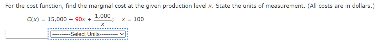 For the cost function, find the marginal cost at the given production level x. State the units of measurement. (All costs are in dollars.)
C(x) = 15,000 + 90x +
1,000
;
x = 100
-Select Units--