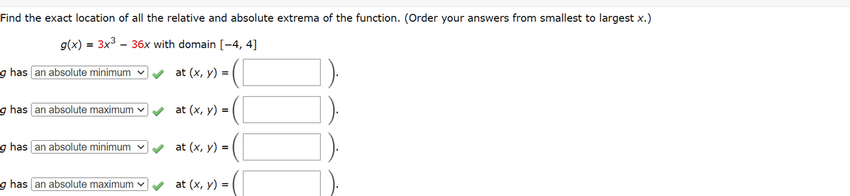 Find the exact location of all the relative and absolute extrema of the function. (Order your answers from smallest to largest x.)
g(x) 3x³ 36x with domain [-4, 4]
at (x, y) =
g has an absolute minimum ✓
g has an absolute maximum ✓
g has an absolute minimum ✓
g has an absolute maximum ✓
at (x, y) =
at (x, y) =
at (x, y) =