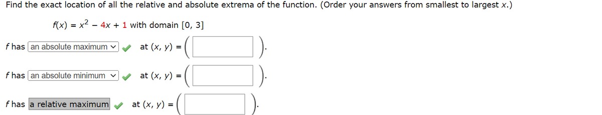 Find the exact location of all the relative and absolute extrema of the function. (Order your answers from smallest to largest x.)
f(x) = x² - 4x + 1 with domain [0, 3]
f has an absolute maximum ✓
f has an absolute minimum ✓
f has a relative maximum
at (x, y) =
at (x, y) =
at (x, y) =