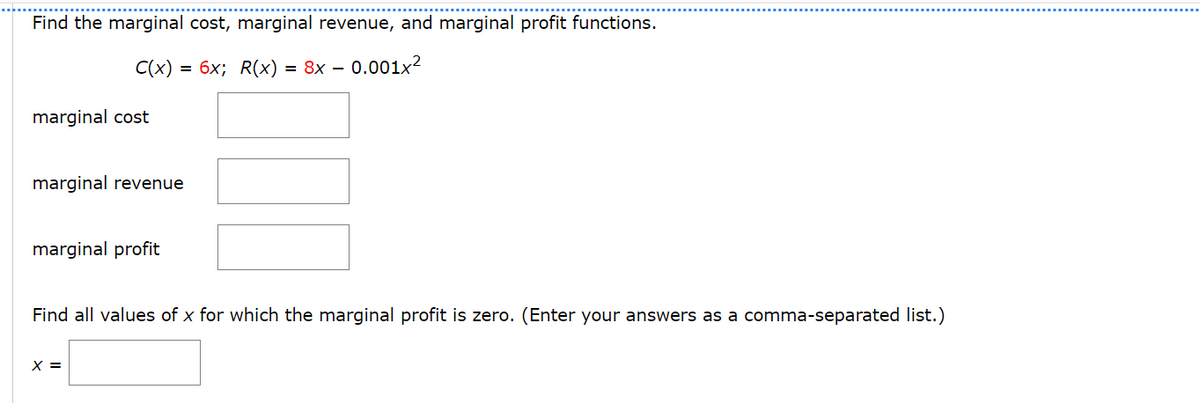 Find the marginal cost, marginal revenue, and marginal profit functions.
C(x) = 6x; R(x)=8x-0.001x2
marginal cost
marginal revenue
marginal profit
Find all values of x for which the marginal profit is zero. (Enter your answers as a comma-separated list.)
x =