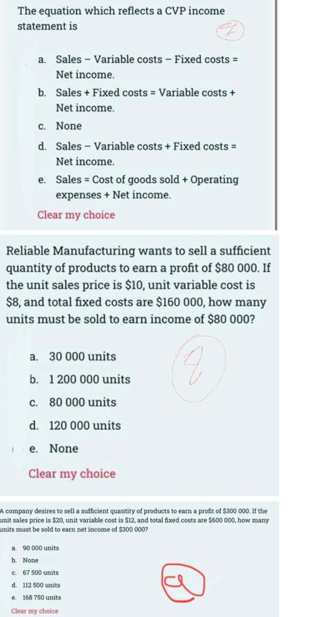 The equation which reflects a CVP income
statement is
a. Sales Variable costs - Fixed costs =
Net income.
b. Sales + Fixed costs = Variable costs +
Net income.
c. None
d. Sales Variable costs + Fixed costs =
Net income.
e. Sales Cost of goods sold + Operating
expenses + Net income.
Clear my choice
Reliable Manufacturing wants to sell a sufficient
quantity of products to earn a profit of $80 000. If
the unit sales price is $10, unit variable cost is
$8, and total fixed costs are $160 000, how many
units must be sold to earn income of $80 000?
a. 30 000 units
b. 1 200 000 units
c. 80 000 units
d. 120 000 units
None
Clear my choice
A company desires to sell a sufficient quantity of products to earn a profit of $300 000. If the
unit sales price is $20, unit variable cost is $12, and total fixed costs are $600 000, how many
units must be sold to earn net income of $300 000?
90 000 units
a.
b. None
c. 67 500 units
d. 112 500 units
e. 168 750 units
Clear my choice