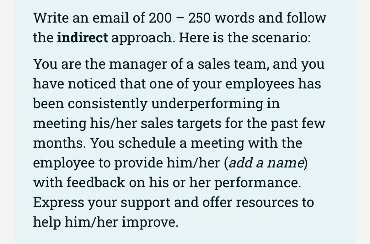 Write an email of 200 - 250 words and follow
the indirect approach. Here is the scenario:
You are the manager of a sales team, and you
have noticed that one of your employees has
been consistently underperforming in
meeting his/her sales targets for the past few
months. You schedule a meeting with the
employee to provide him/her (add a name)
with feedback on his or her performance.
Express your support and offer resources to
help him/her improve.
