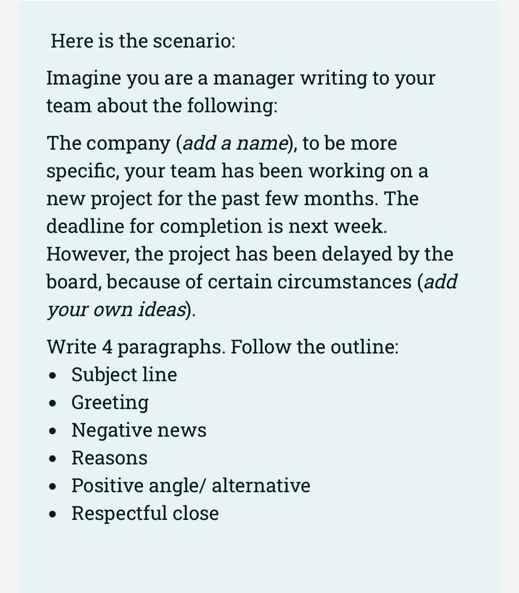 Here is the scenario:
Imagine you are a manager writing to your
team about the following:
The company (add a name), to be more
specific, your team has been working on a
new project for the past few months. The
deadline for completion is next week.
However, the project has been delayed by the
board, because of certain circumstances (add
your own ideas).
Write 4 paragraphs. Follow the outline:
• Subject line
Greeting
Negative news
●
●
• Reasons
• Positive angle/ alternative
• Respectful close