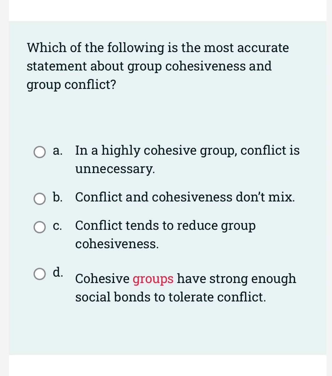 Which of the following is the most accurate
statement about group cohesiveness and
group conflict?
a. In a highly cohesive group, conflict is
unnecessary.
b. Conflict and cohesiveness don't mix.
Conflict tends to reduce group
cohesiveness.
C.
O d.
Cohesive groups have strong enough
social bonds to tolerate conflict.