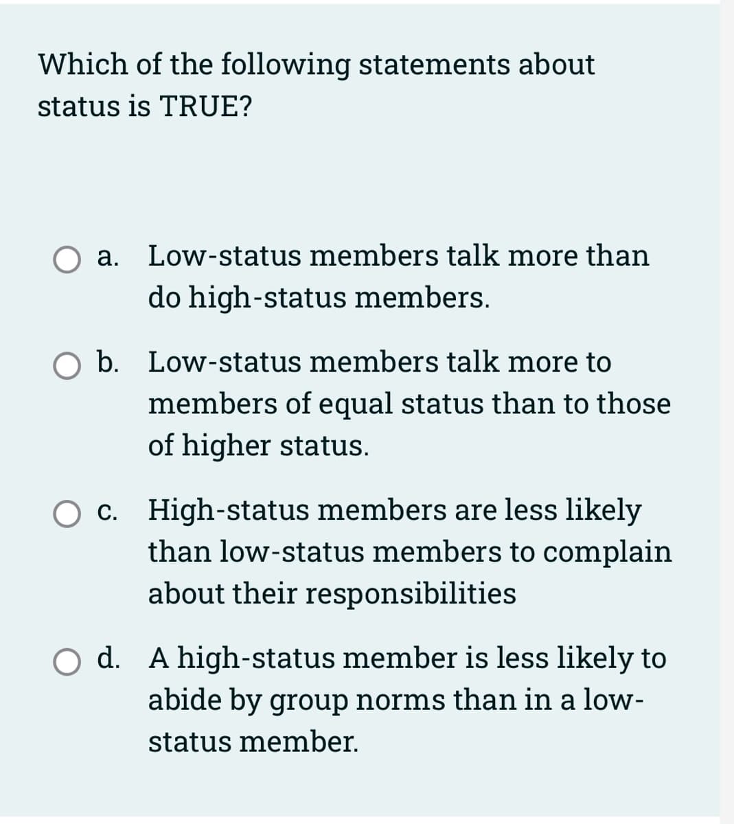 Which of the following statements about
status is TRUE?
a. Low-status members talk more than
do high-status members.
b. Low-status members talk more to
members of equal status than to those
of higher status.
O c. High-status members are less likely
than low-status members to complain
about their responsibilities
O d. A high-status member is less likely to
abide by group norms than in a low-
status member.