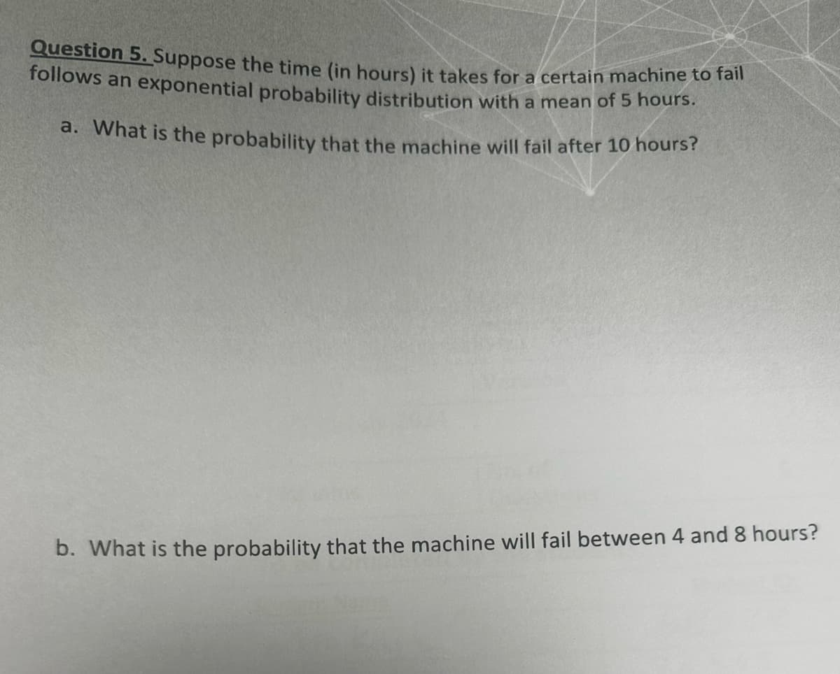 Question 5. Suppose the time (in hours) it takes for a certain machine to fail
follows an exponential probability distribution with a mean of 5 hours.
a. What is the probability that the machine will fail after 10 hours?
b. What is the probability that the machine will fail between 4 and 8 hours?