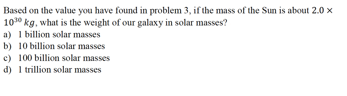 Based on the value you have found in problem 3, if the mass of the Sun is about 2.0 ×
1030 kg, what is the weight of our galaxy in solar masses?
a) 1 billion solar masses
b) 10 billion solar masses
c) 100 billion solar masses
d) 1 trillion solar masses
