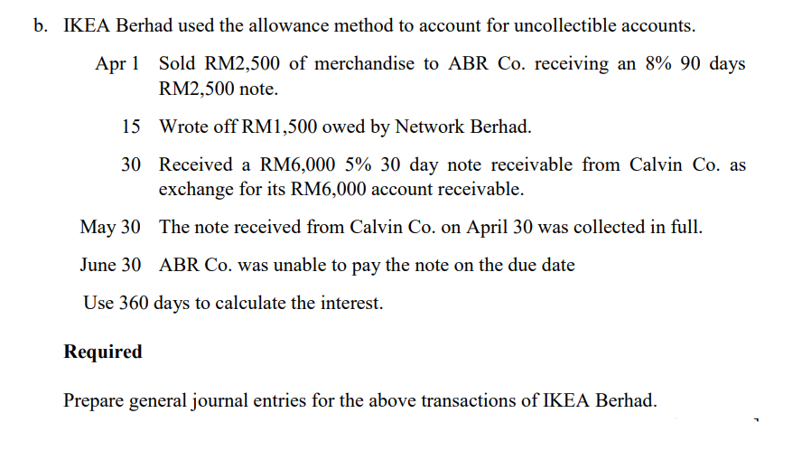 b. IKEA Berhad used the allowance method to account for uncollectible accounts.
Apr 1 Sold RM2,500 of merchandise to ABR Co. receiving an 8% 90 days
RM2,500 note.
15
30
Wrote off RM1,500 owed by Network Berhad.
Received a RM6,000 5% 30 day note receivable from Calvin Co. as
exchange for its RM6,000 account receivable.
May 30
June 30
Use 360 days to calculate the interest.
Required
The note received from Calvin Co. on April 30 was collected in full.
ABR Co. was unable to pay the note on the due date
Prepare general journal entries for the above transactions of IKEA Berhad.