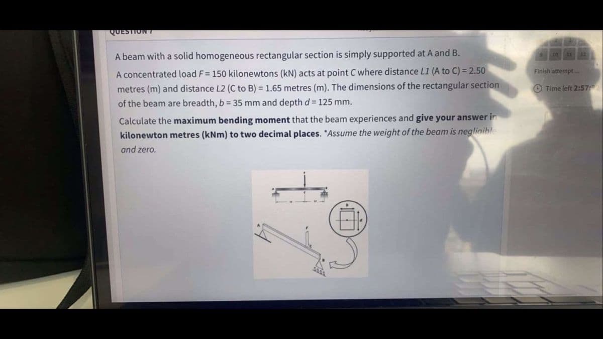 QUESTION T
A beam with a solid homogeneous rectangular section is simply supported at A and B.
10 11
A concentrated load F= 150 kilonewtons (kN) acts at point C where distance L1 (A to C) =2.50
Finish attempt.
metres (m) and distance L2 (C to B) = 1.65 metres (m). The dimensions of the rectangular section
O Time left 2:57
of the beam are breadth, b = 35 mm and depth d = 125 mm.
Calculate the maximum bending moment that the beam experiences and give your answer in
kilonewton metres (kNm) to two decimal places. "Assume the weight of the beam is negliaible
and zero.
