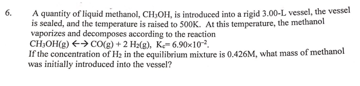 6.
A quantity of liquid methanol, CH3OH, is introduced into a rigid 3.00-L vessel, the vessel
is sealed, and the temperature is raised to 500K. At this temperature, the methanol
vaporizes and decomposes according to the reaction
CH3OH(g)
→ CO(g) + 2 H2(g), Ke= 6.90×10-².
If the concentration of H₂ in the equilibrium mixture is 0.426M, what mass of methanol
was initially introduced into the vessel?