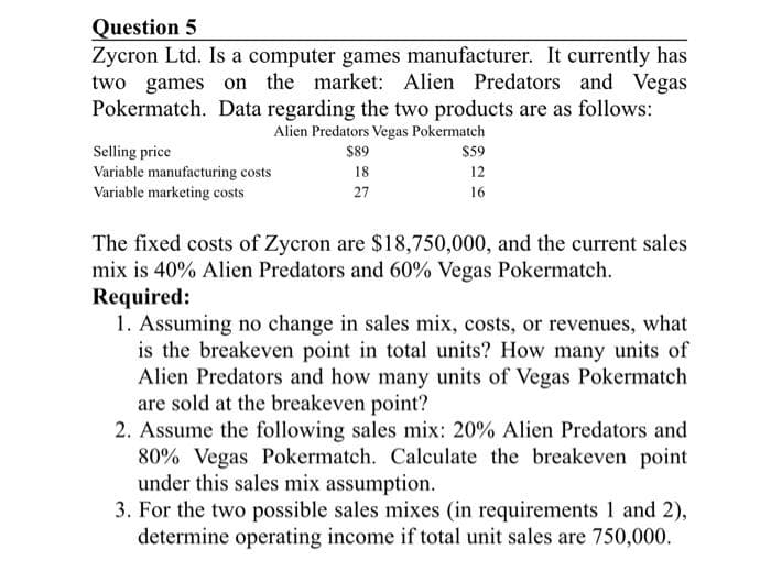 Question 5
Zycron Ltd. Is a computer games manufacturer. It currently has
two games on the market: Alien Predators and Vegas
Pokermatch. Data regarding the two products are as follows:
Alien Predators Vegas Pokermatch
Selling price
Variable manufacturing costs
Variable marketing costs
$89
18
27
$59
12
16
The fixed costs of Zycron are $18,750,000, and the current sales
mix is 40% Alien Predators and 60% Vegas Pokermatch.
Required:
1. Assuming no change in sales mix, costs, or revenues, what
is the breakeven point in total units? How many units of
Alien Predators and how many units of Vegas Pokermatch
are sold at the breakeven point?
2. Assume the following sales mix: 20% Alien Predators and
80% Vegas Pokermatch. Calculate the breakeven point
under this sales mix assumption.
3. For the two possible sales mixes (in requirements 1 and 2),
determine operating income if total unit sales are 750,000.