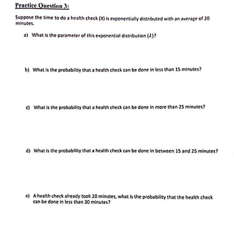 Practice Question 3:
Suppose the time to do a health check (X) is exponentially distributed with an average of 20
minutes.
a) What is the parameter of this exponential distribution (2)?
b) What is the probability that a health check can be done in less than 15 minutes?
c) What is the probability that a health check can be done in more than 25 minutes?
d) What is the probability that a health check can be done in between 15 and 25 minutes?
e) A health check already took 20 minutes, what is the probability that the health check
can be done in less than 30 minutes?