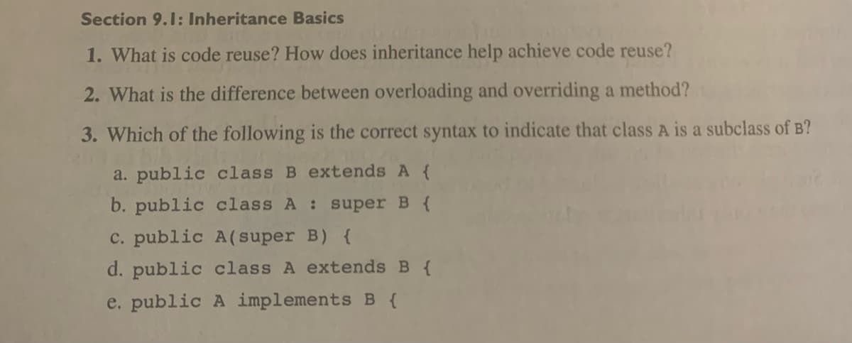 Section 9.1: Inheritance Basics
1. What is code reuse? How does inheritance help achieve code reuse?
2. What is the difference between overloading and overriding a method?
3. Which of the following is the correct syntax to indicate that class A is a subclass of B?
a. public class B extends A {
b. public class A : super B {
c. public A(super B) {
d. public class A extends B {
e. public A implements B {