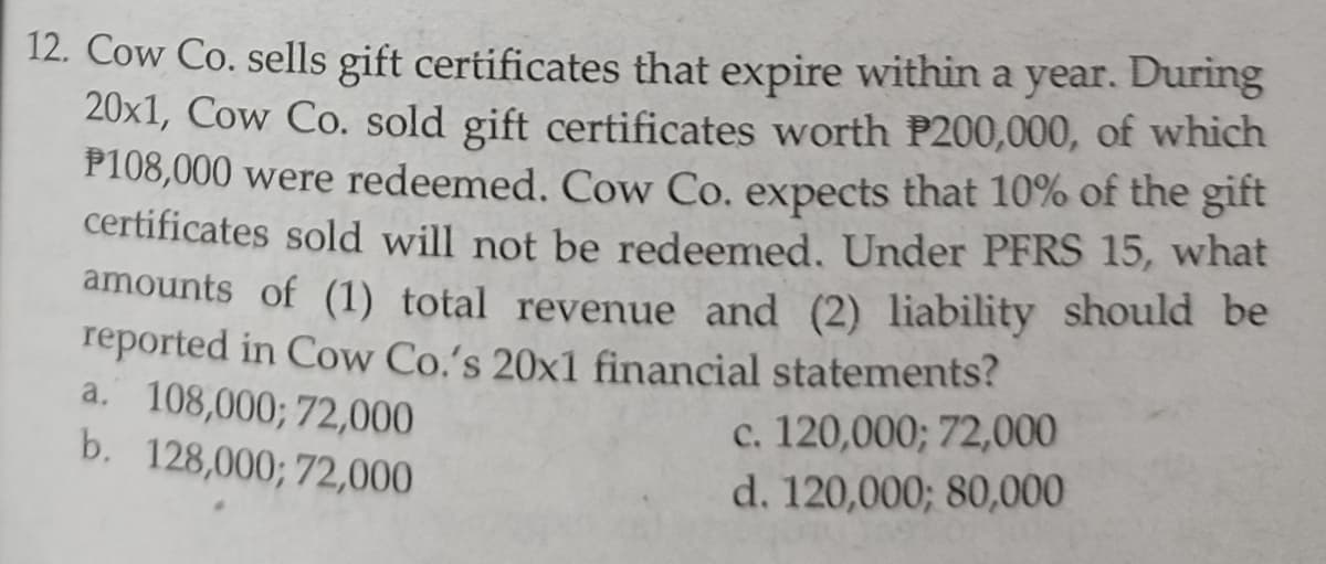 12. Cow Co. sells gift certificates that expire within a year. During
20x1, Cow Co. sold gift certificates worth P200,000, of which
P108,000 were redeemed. Cow Co. expects that 10% of the gift
certificates sold will not be redeemed. Under PFRS 15, what
amounts of (1) total revenue and (2) liability should be
reported in Cow Co.'s 20x1 financial statements?
a. 108,000; 72,000
b. 128,000; 72,000
c. 120,000; 72,000
d. 120,000; 80,000