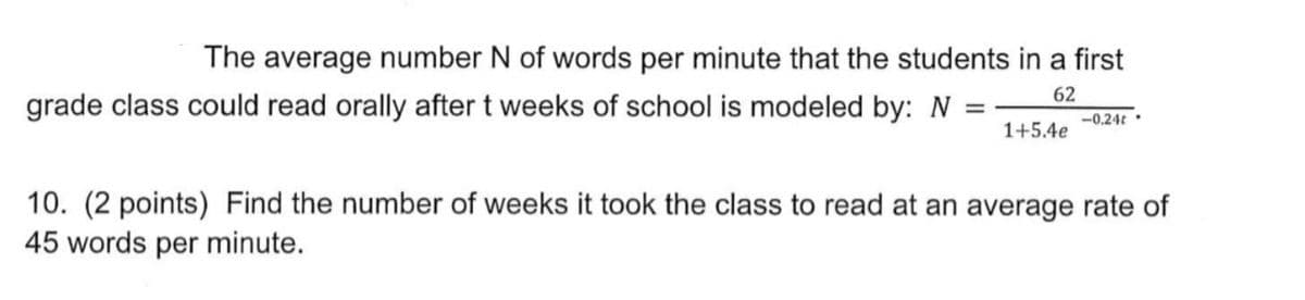 The average number N of words per minute that the students in a first
62
grade class could read orally after t weeks of school is modeled by: N
=
1+5.4e
-0.24t.
10. (2 points) Find the number of weeks it took the class to read at an average rate of
45 words per minute.