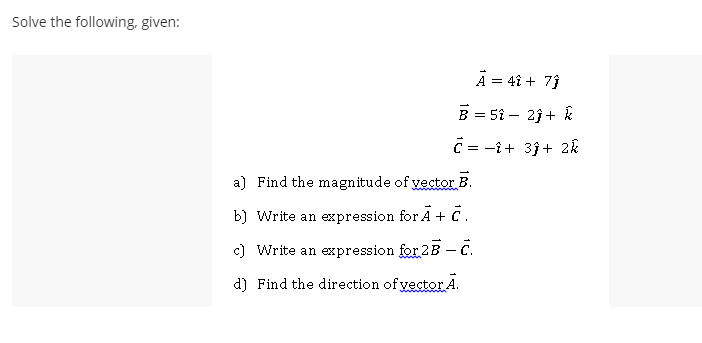 Solve the following, given:
A = 4î + 7}
B = 51 – 23 + &
C = -î+ 3j+ 2k
a) Find the magnitude of yector B.
b) Write an expression for A + C.
c) Write an expression for 2B C.
d) Find the direction of yector A.
