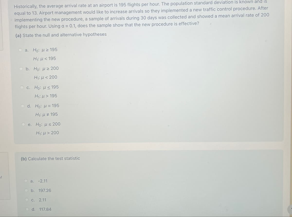 Historically, the average arrival rate at an airport is 195 flights per hour. The population standard deviation is known and is
equal to 13. Airport management would like to increase arrivals so they implemented a new traffic control procedure. After
implementing the new procedure, a sample of arrivals during 30 days was collected and showed a mean arrival rate of 200
flights per hour. Using a = 0.1, does the sample show that the new procedure is effective?
(a) State the null and alternative hypotheses
a. Ho: ≥195
Η: μ < 195
b. Ho: ≥ 200
H₁: <200
c. Ho: HS 195
H₁: > 195
d. Ho: μ= 195
e.
H₁:195
Ho: ≤200
H₁: >200
(b) Calculate the test statistic
of
a. -2.11
b. 197.26
c. 2.11
d. 117.84